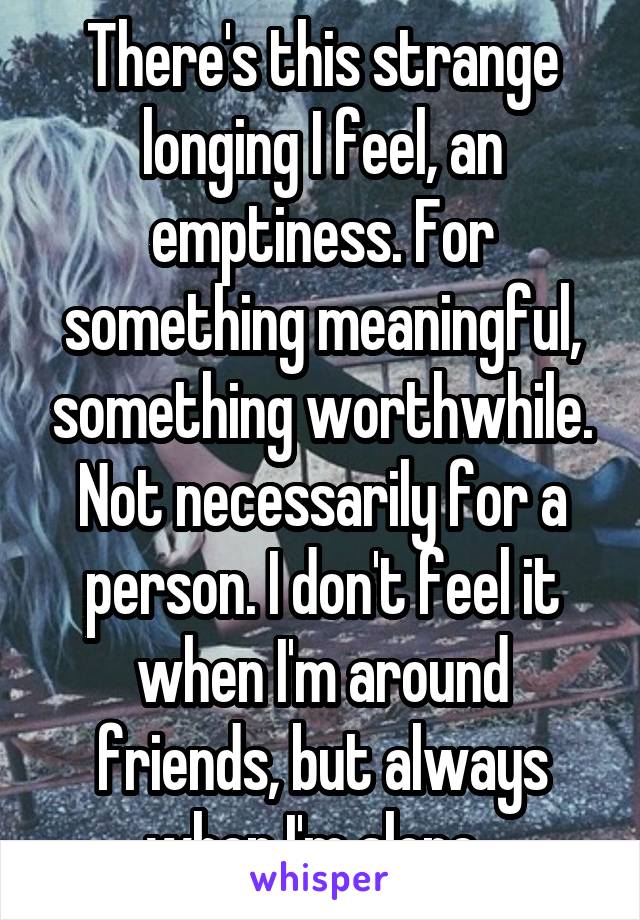 There's this strange longing I feel, an emptiness. For something meaningful, something worthwhile. Not necessarily for a person. I don't feel it when I'm around friends, but always when I'm alone. 