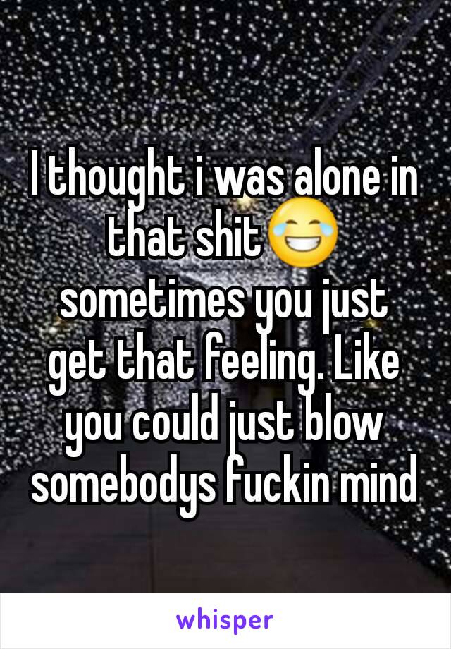 I thought i was alone in that shit😂 sometimes you just get that feeling. Like you could just blow somebodys fuckin mind