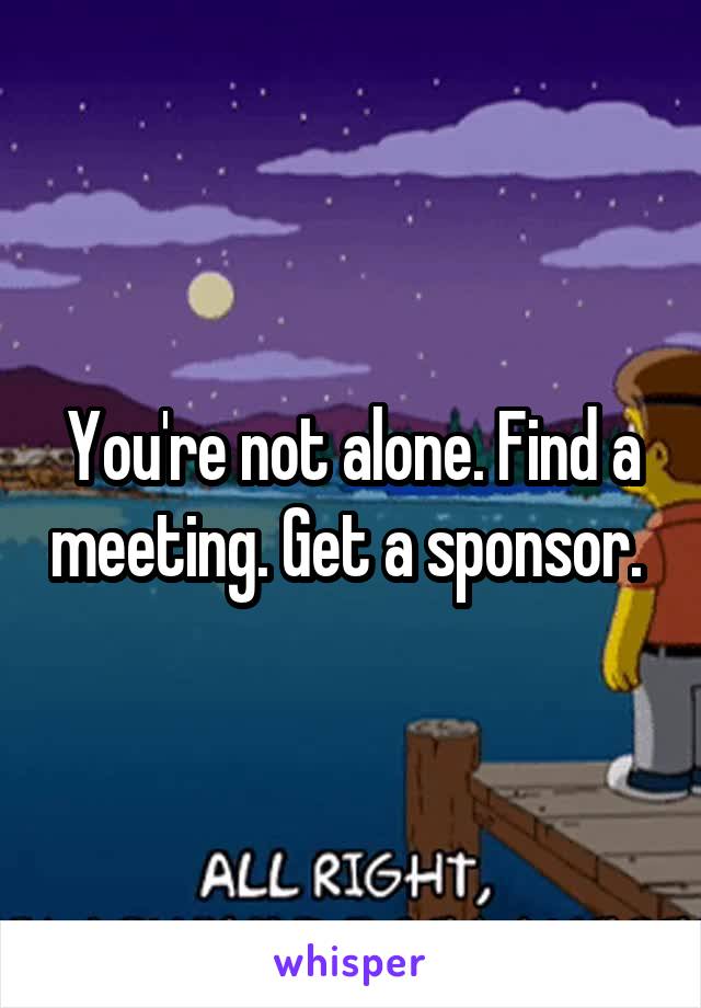 You're not alone. Find a meeting. Get a sponsor. 