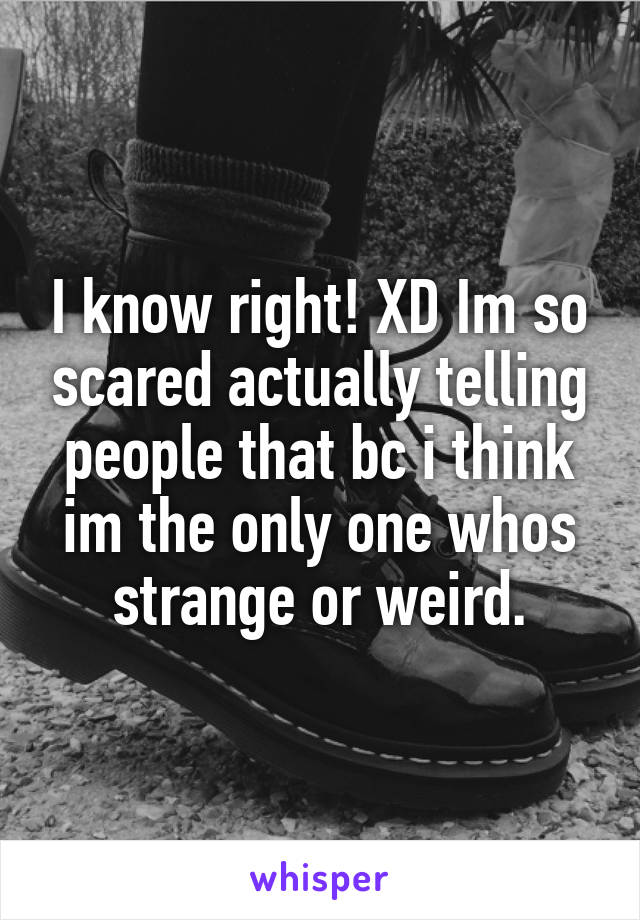 I know right! XD Im so scared actually telling people that bc i think im the only one whos strange or weird.