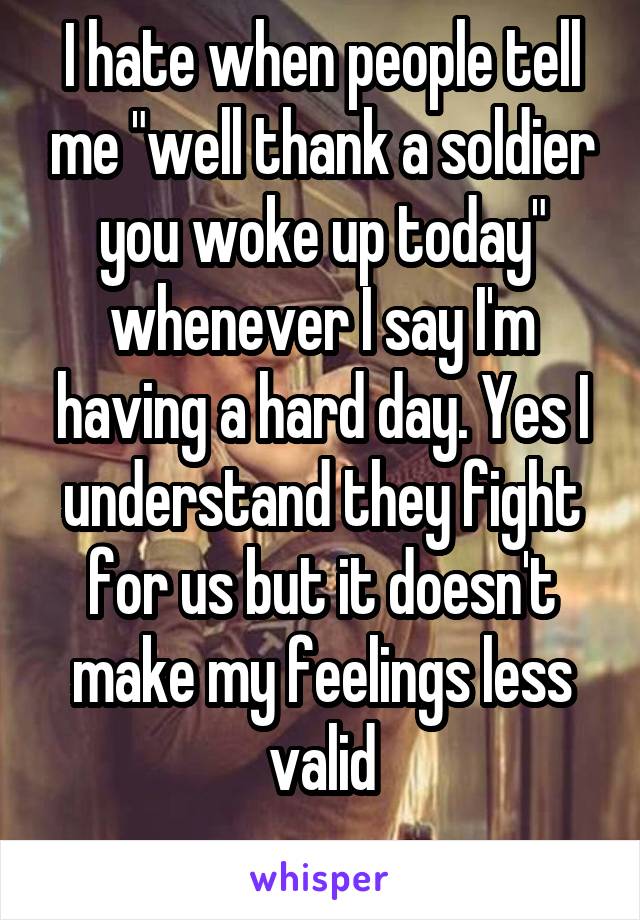 I hate when people tell me "well thank a soldier you woke up today" whenever I say I'm having a hard day. Yes I understand they fight for us but it doesn't make my feelings less valid
