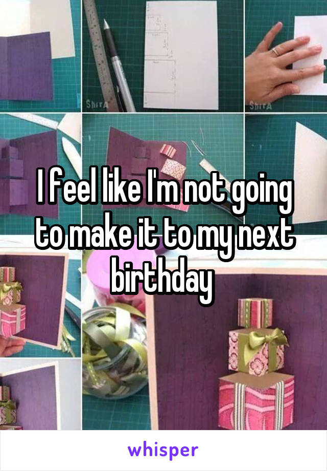 I feel like I'm not going to make it to my next birthday 