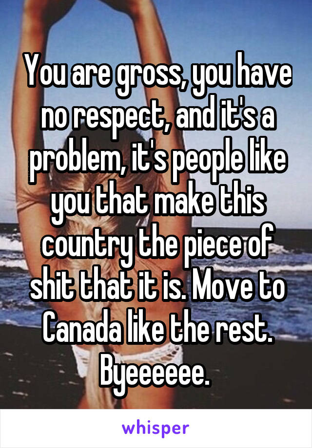 You are gross, you have no respect, and it's a problem, it's people like you that make this country the piece of shit that it is. Move to Canada like the rest. Byeeeeee. 