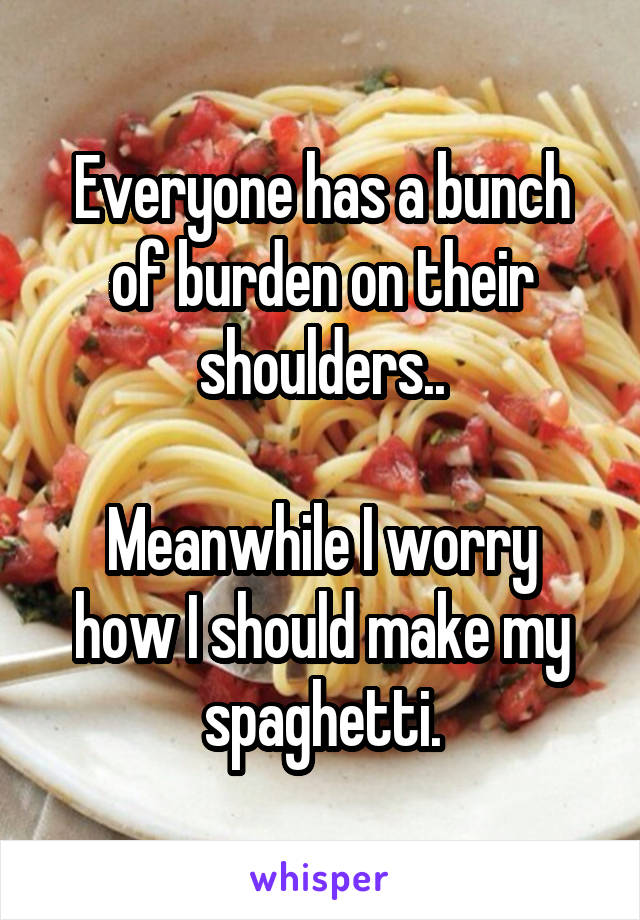 Everyone has a bunch of burden on their shoulders..

Meanwhile I worry how I should make my spaghetti.