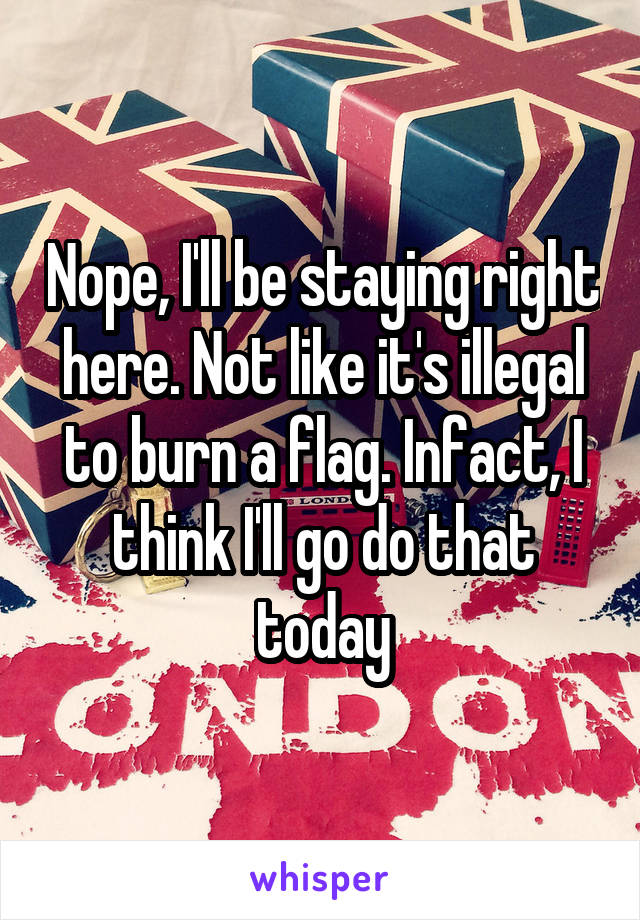 Nope, I'll be staying right here. Not like it's illegal to burn a flag. Infact, I think I'll go do that today