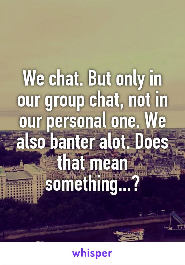 We chat. But only in our group chat, not in our personal one. We also banter alot. Does that mean something...?