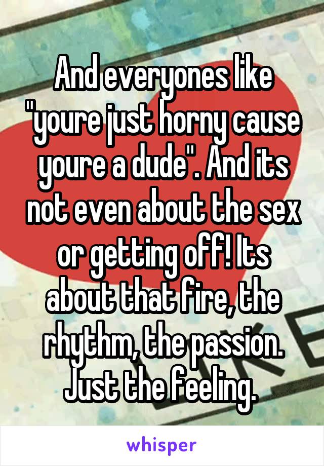 And everyones like "youre just horny cause youre a dude". And its not even about the sex or getting off! Its about that fire, the rhythm, the passion. Just the feeling. 