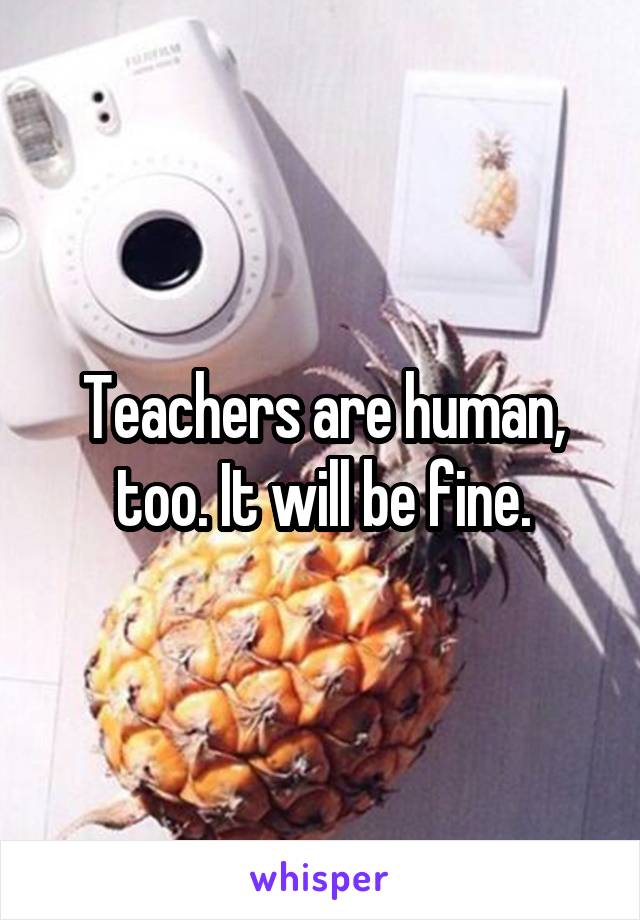 Teachers are human, too. It will be fine.