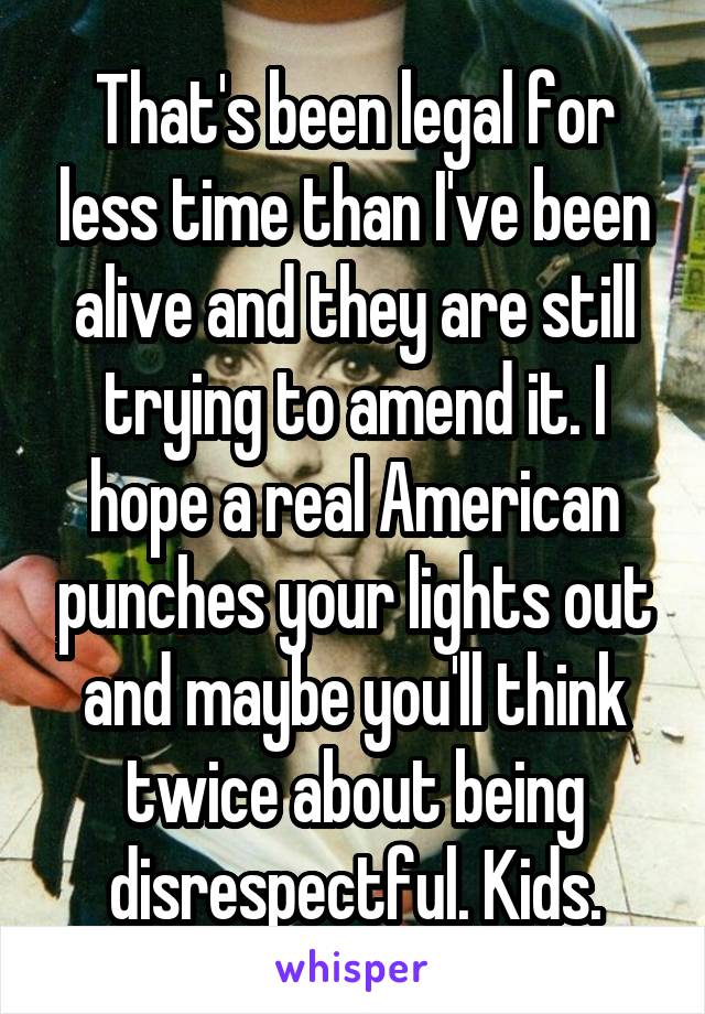 That's been legal for less time than I've been alive and they are still trying to amend it. I hope a real American punches your lights out and maybe you'll think twice about being disrespectful. Kids.