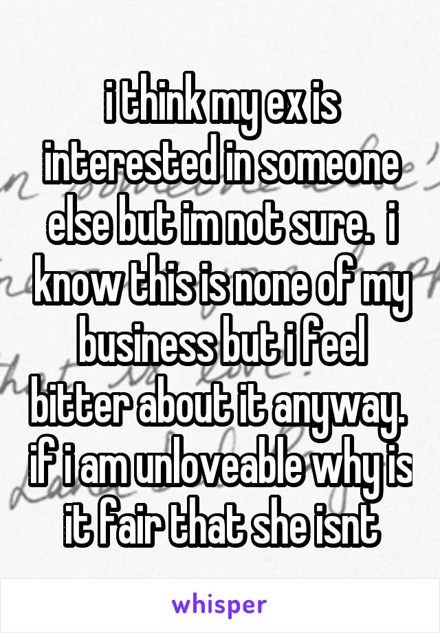 i think my ex is interested in someone else but im not sure.  i know this is none of my business but i feel bitter about it anyway.  if i am unloveable why is it fair that she isnt