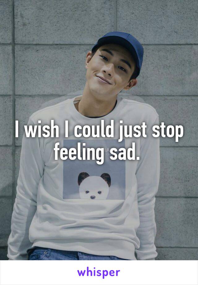 I wish I could just stop feeling sad. 