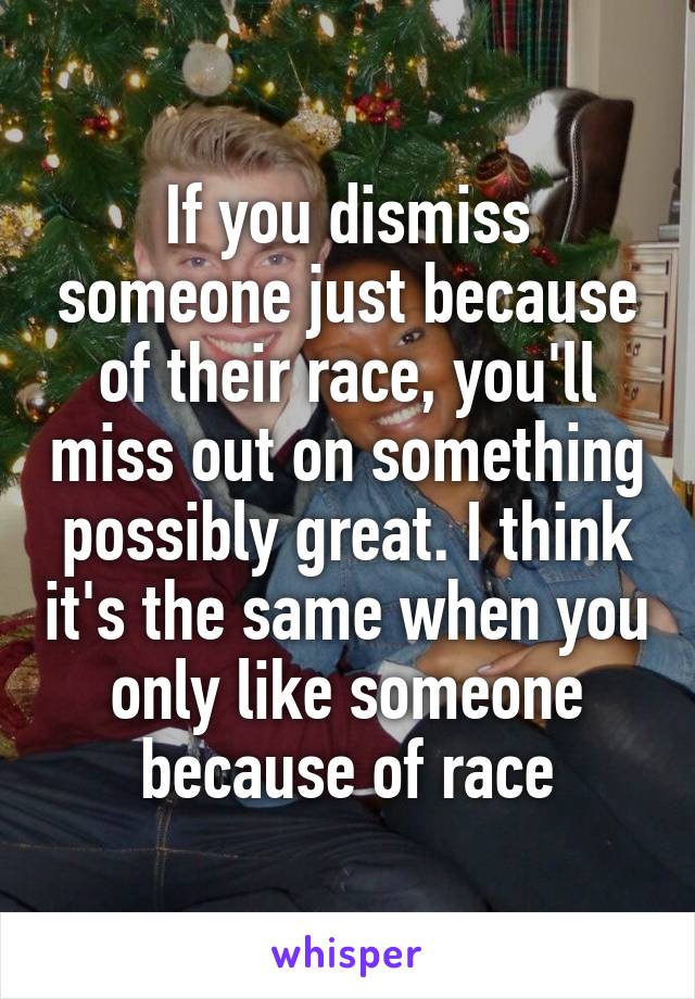 If you dismiss someone just because of their race, you'll miss out on something possibly great. I think it's the same when you only like someone because of race