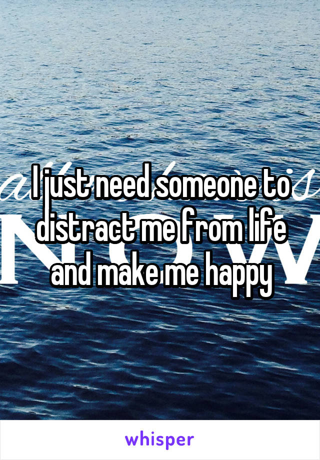 I just need someone to distract me from life and make me happy