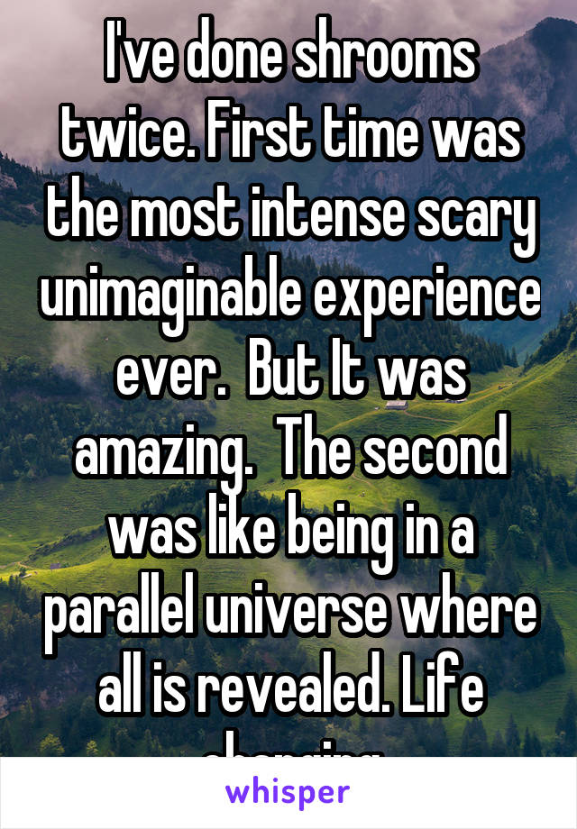 I've done shrooms twice. First time was the most intense scary unimaginable experience ever.  But It was amazing.  The second was like being in a parallel universe where all is revealed. Life changing