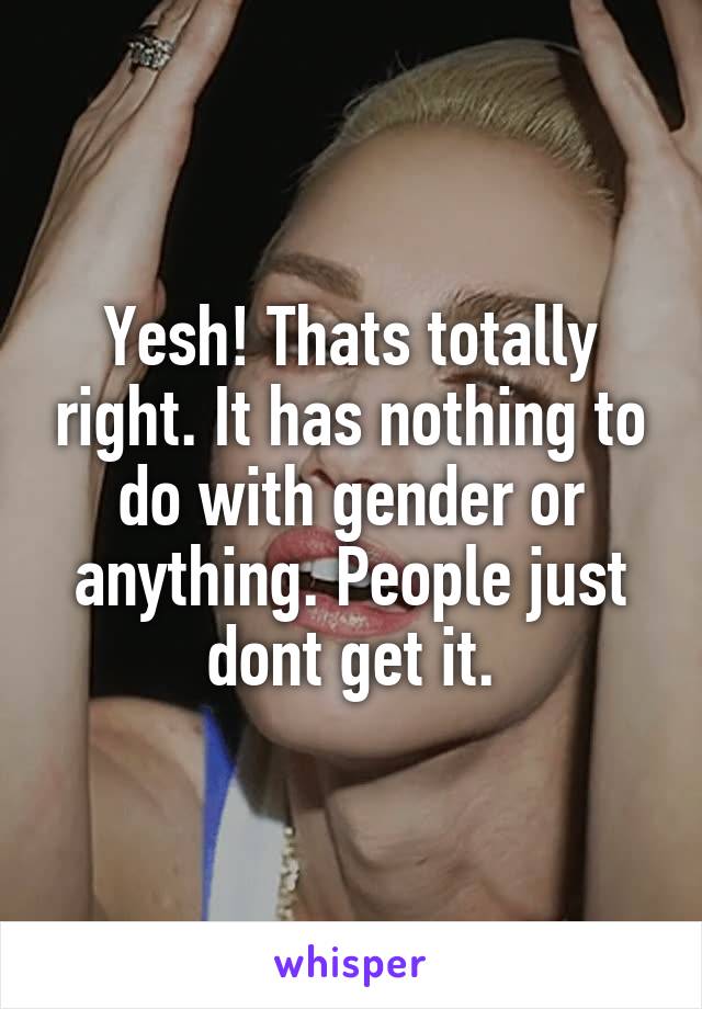 Yesh! Thats totally right. It has nothing to do with gender or anything. People just dont get it.