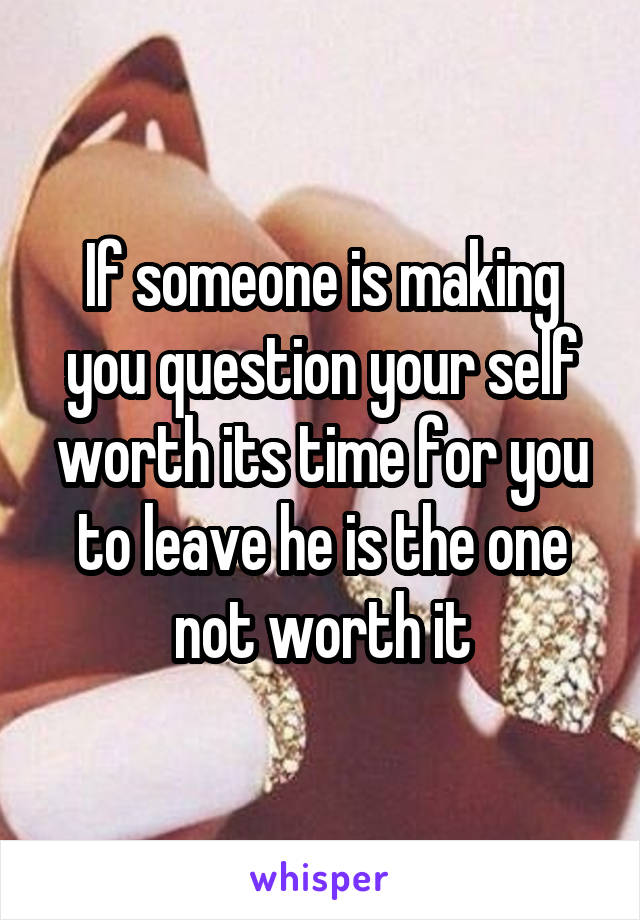 If someone is making you question your self worth its time for you to leave he is the one not worth it