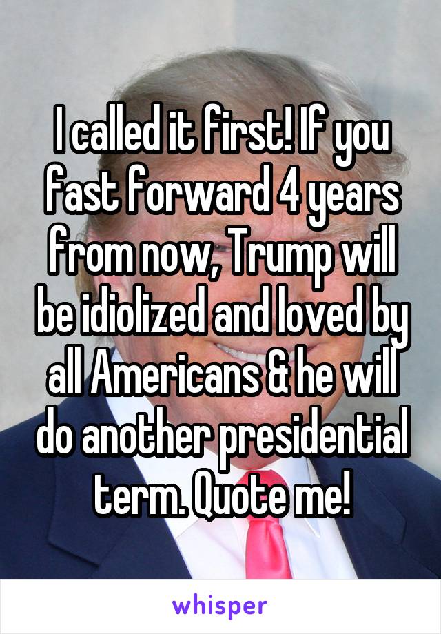 I called it first! If you fast forward 4 years from now, Trump will be idiolized and loved by all Americans & he will do another presidential term. Quote me!