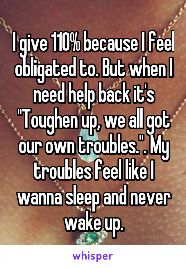 I give 110% because I feel obligated to. But when I need help back it's "Toughen up, we all got our own troubles.". My troubles feel like I wanna sleep and never wake up.