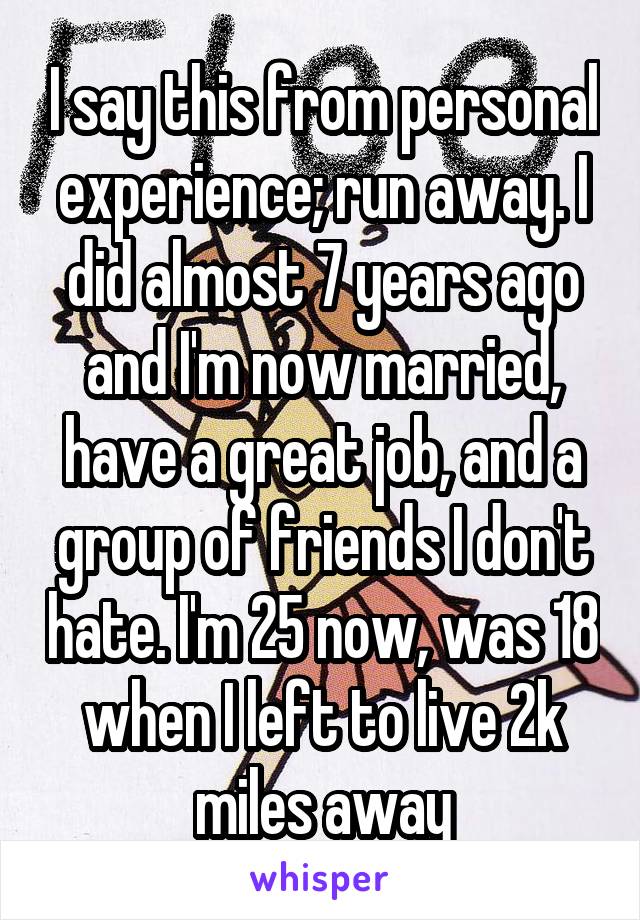 I say this from personal experience; run away. I did almost 7 years ago and I'm now married, have a great job, and a group of friends I don't hate. I'm 25 now, was 18 when I left to live 2k miles away