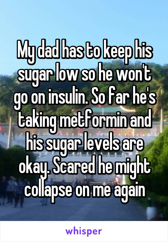 My dad has to keep his sugar low so he won't go on insulin. So far he's taking metformin and his sugar levels are okay. Scared he might collapse on me again