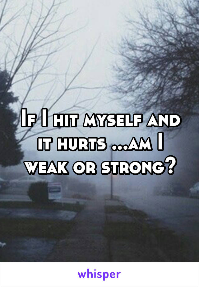 If I hit myself and it hurts ...am I weak or strong?