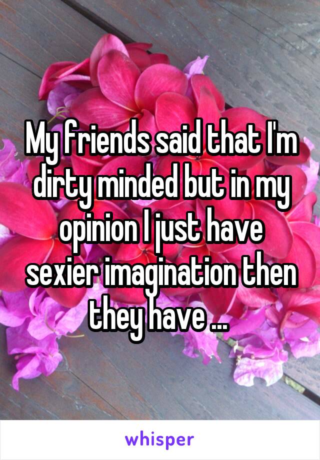 My friends said that I'm dirty minded but in my opinion I just have sexier imagination then they have ... 