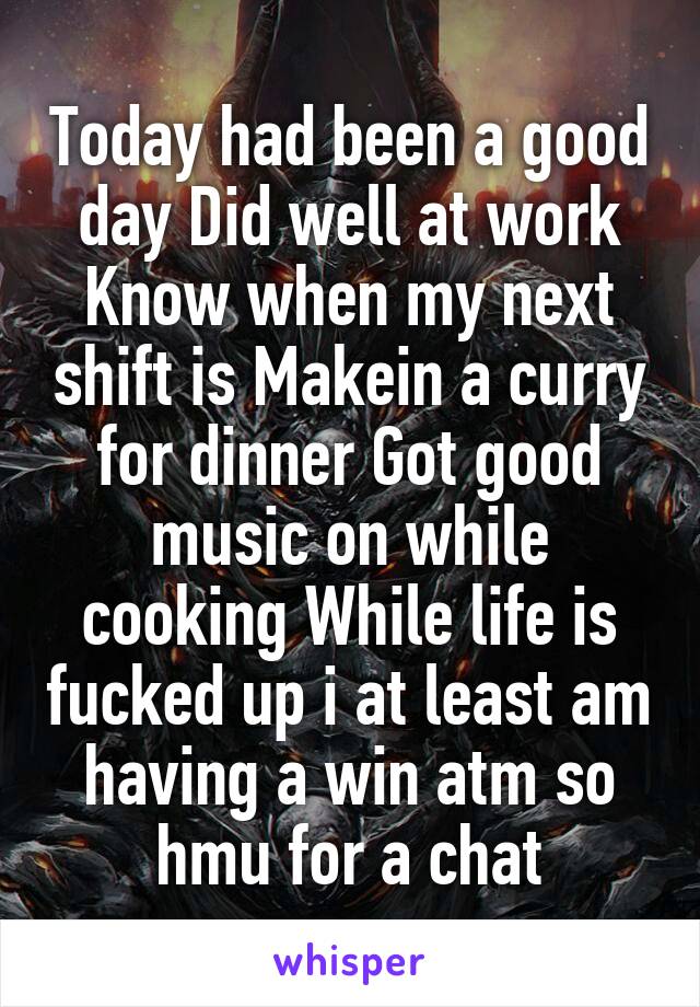 Today had been a good day Did well at work Know when my next shift is Makein a curry for dinner Got good music on while cooking While life is fucked up i at least am having a win atm so hmu for a chat