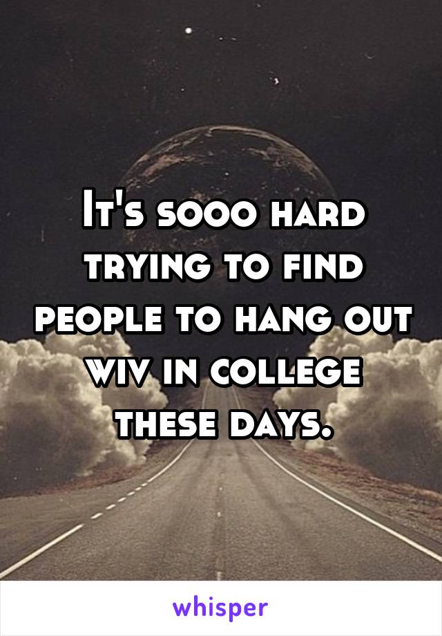 It's sooo hard trying to find people to hang out wiv in college these days.