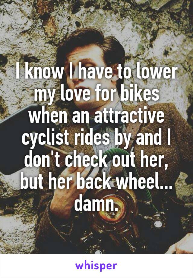 I know I have to lower my love for bikes when an attractive cyclist rides by and I don't check out her, but her back wheel... damn.