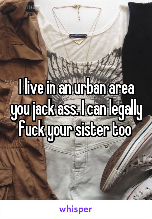 I live in an urban area you jack ass. I can legally fuck your sister too 