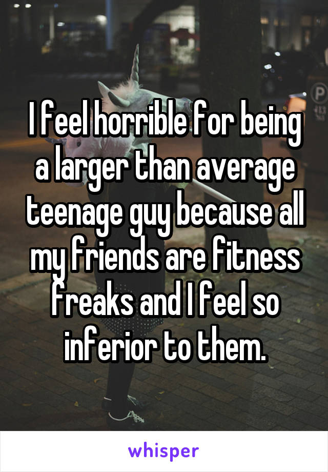 I feel horrible for being a larger than average teenage guy because all my friends are fitness freaks and I feel so inferior to them.