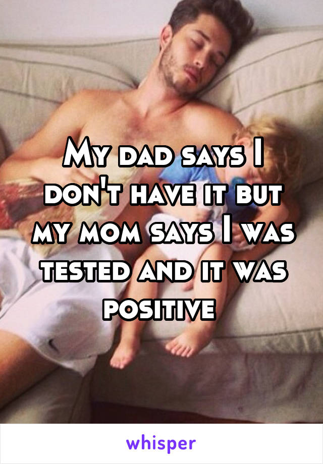 My dad says I don't have it but my mom says I was tested and it was positive 