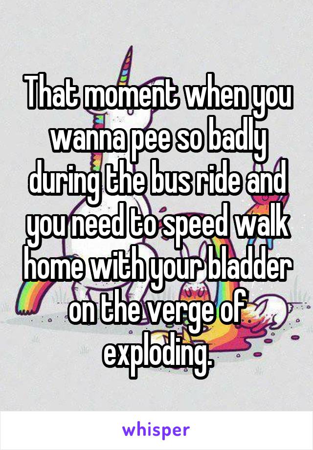 That moment when you wanna pee so badly during the bus ride and you need to speed walk home with your bladder on the verge of exploding.