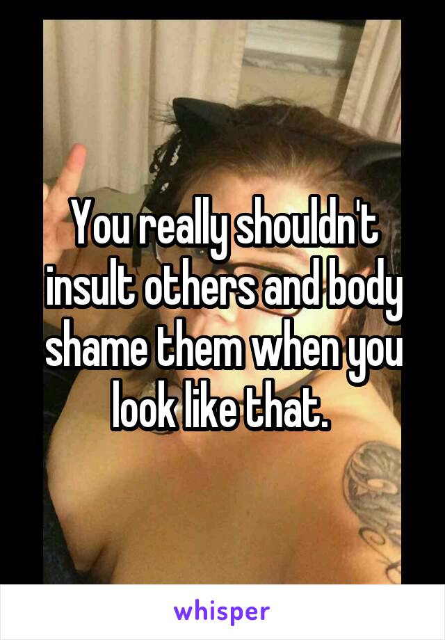 You really shouldn't insult others and body shame them when you look like that. 