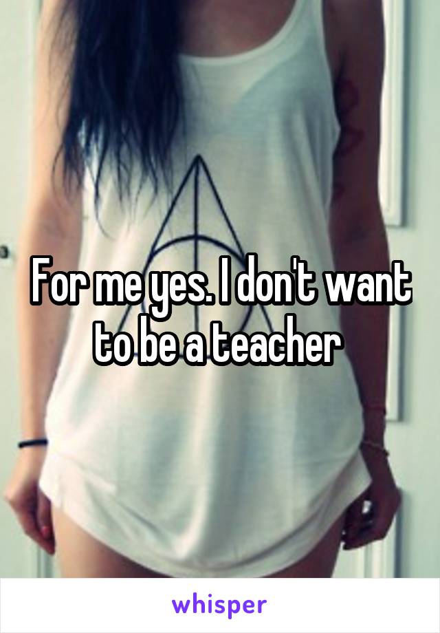 For me yes. I don't want to be a teacher 