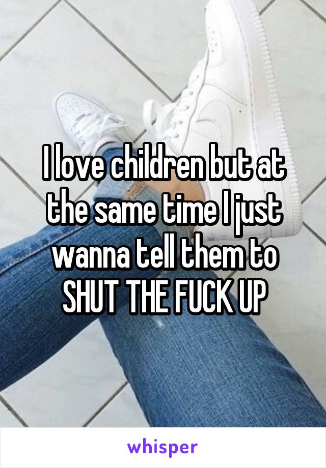 I love children but at the same time I just wanna tell them to SHUT THE FUCK UP