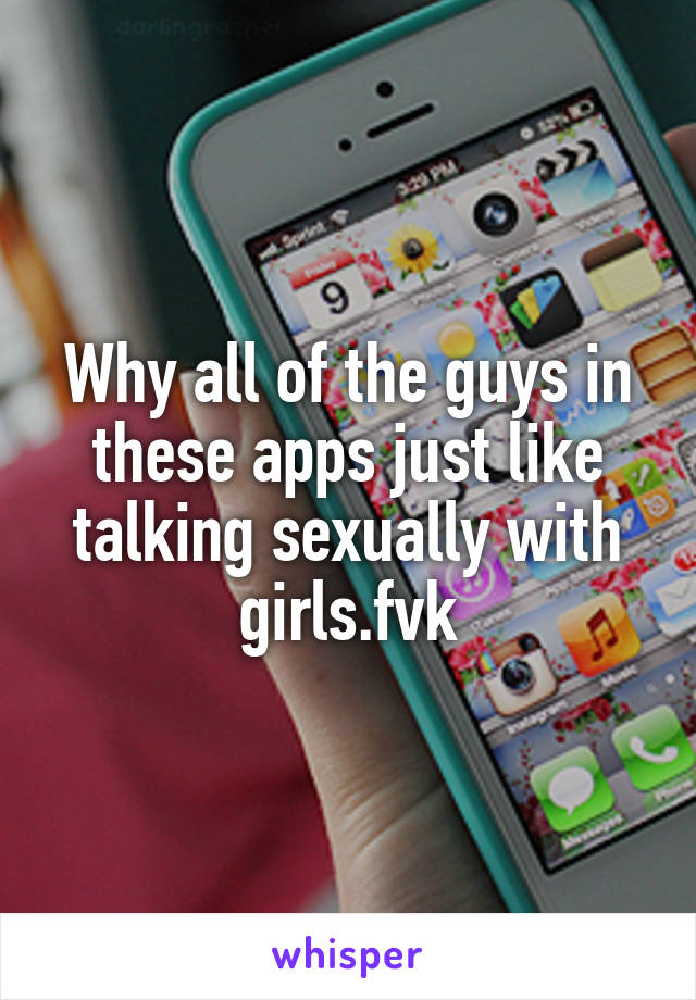 Why all of the guys in these apps just like talking sexually with girls.fvk