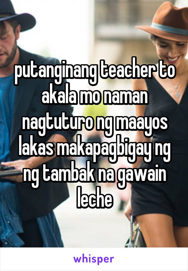 putanginang teacher to akala mo naman nagtuturo ng maayos lakas makapagbigay ng ng tambak na gawain leche