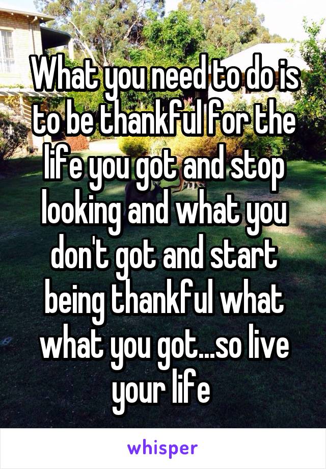 What you need to do is to be thankful for the life you got and stop looking and what you don't got and start being thankful what what you got...so live your life 