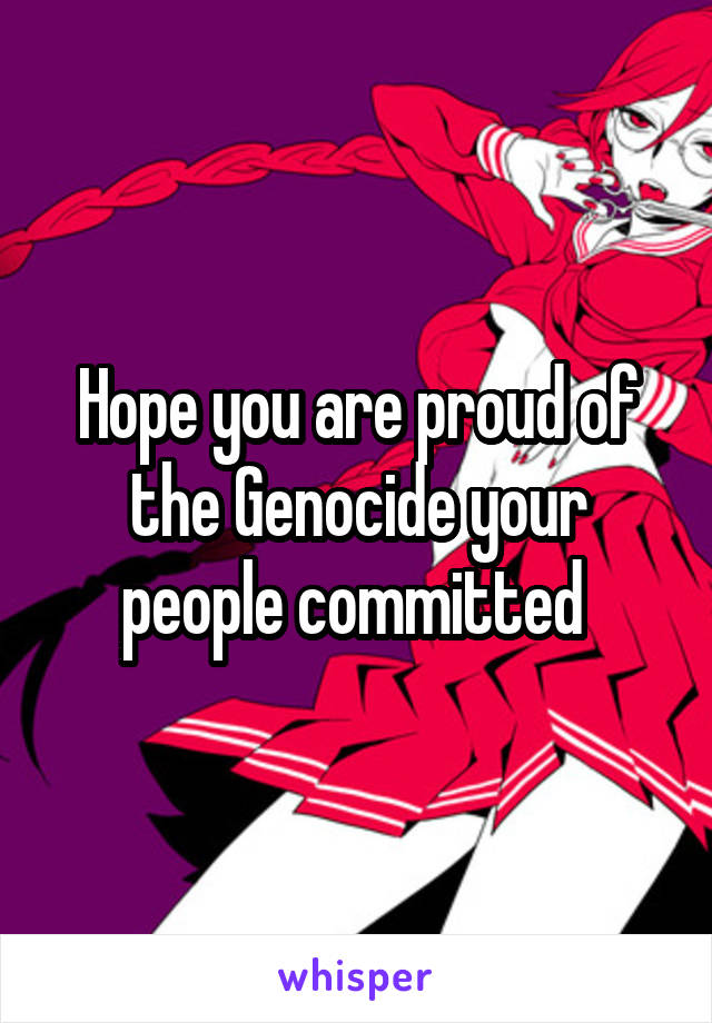 Hope you are proud of the Genocide your people committed 