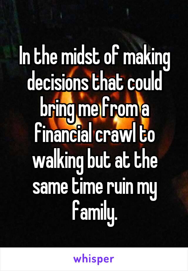 In the midst of making decisions that could bring me from a financial crawl to walking but at the same time ruin my family.