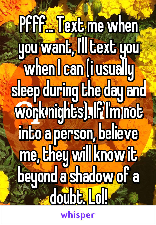 Pfff... Text me when you want, I'll text you when I can (i usually sleep during the day and work nights). If I'm not into a person, believe me, they will know it beyond a shadow of a doubt. Lol!