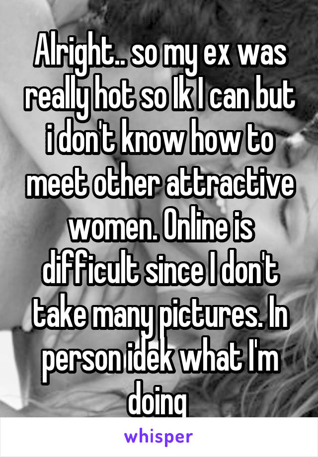 Alright.. so my ex was really hot so Ik I can but i don't know how to meet other attractive women. Online is difficult since I don't take many pictures. In person idek what I'm doing 