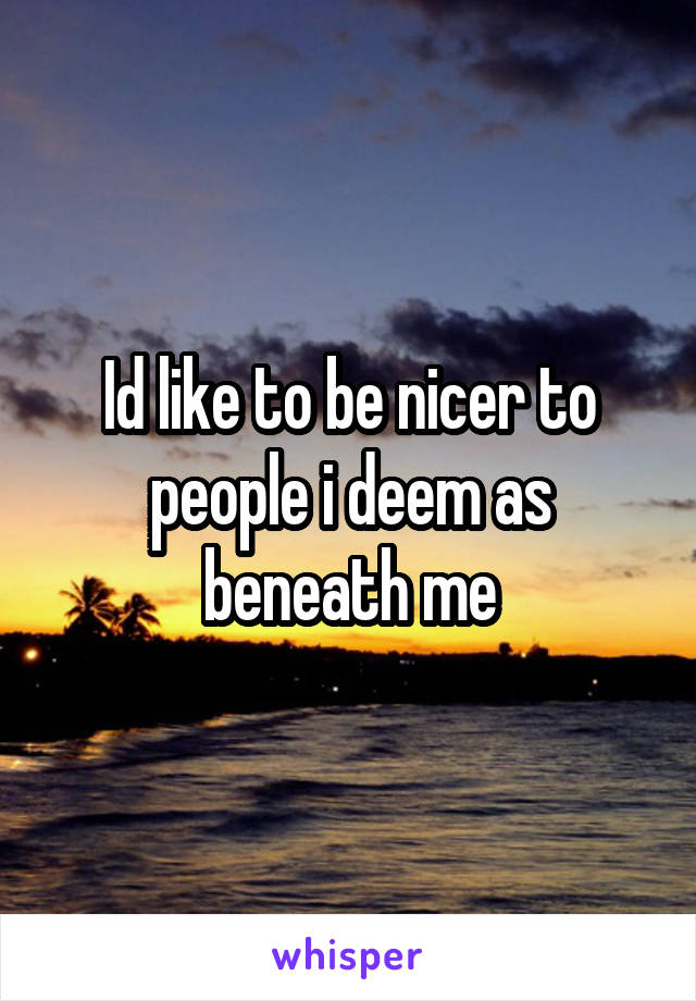 Id like to be nicer to people i deem as beneath me