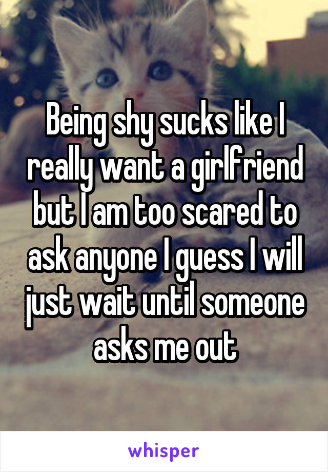 Being shy sucks like I really want a girlfriend but I am too scared to ask anyone I guess I will just wait until someone asks me out