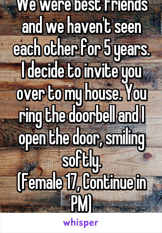 We were best friends and we haven't seen each other for 5 years. I decide to invite you over to my house. You ring the doorbell and I open the door, smiling softly.
(Female 17, Continue in PM)
