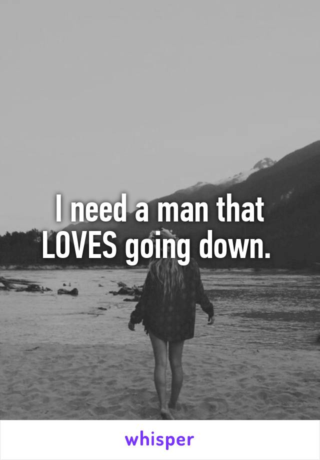 I need a man that LOVES going down. 