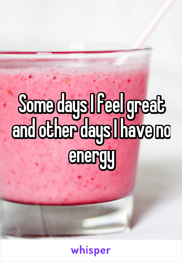 Some days I feel great and other days I have no energy