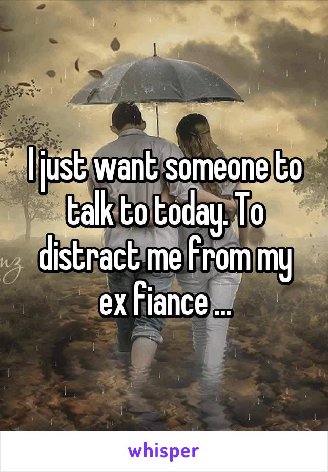 I just want someone to talk to today. To distract me from my ex fiance ...