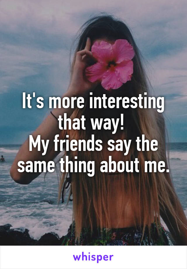 It's more interesting that way! 
My friends say the same thing about me.